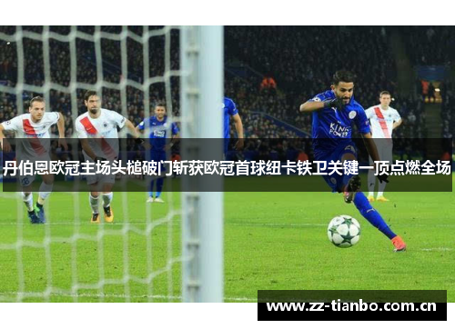 丹伯恩欧冠主场头槌破门斩获欧冠首球纽卡铁卫关键一顶点燃全场